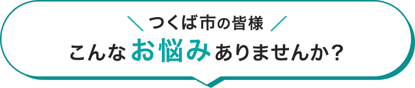 つくば市の皆様 こんなお悩みはありませんか?